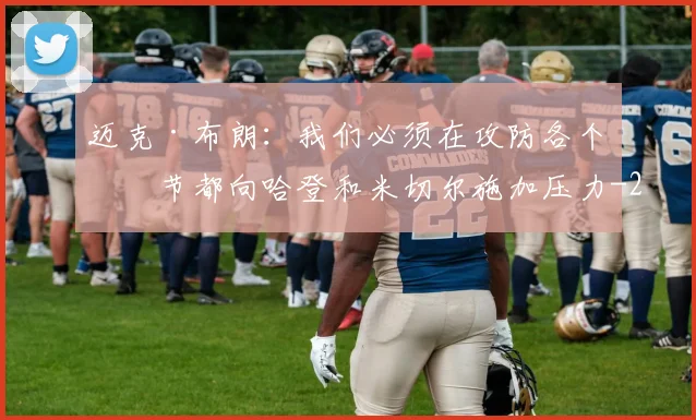 迈克·布朗：我们必须在攻防各个环节都向哈登和米切尔施加压力
