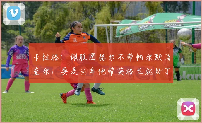 卡拉格：佩服图赫尔不带帕尔默马奎尔，要是当年他带英格兰就好了