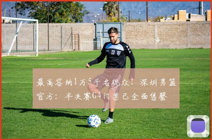 最高容纳1万5千名观众！深圳男篮官方：半决赛G4门票已全面售罄