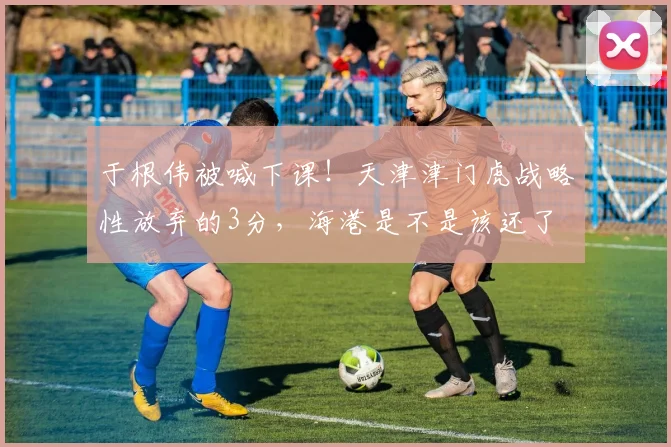 于根伟被喊下课！天津津门虎战略性放弃的3分，海港是不是该还了