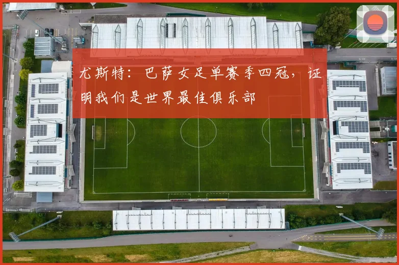 尤斯特：巴萨女足单赛季四冠，证明我们是世界最佳俱乐部