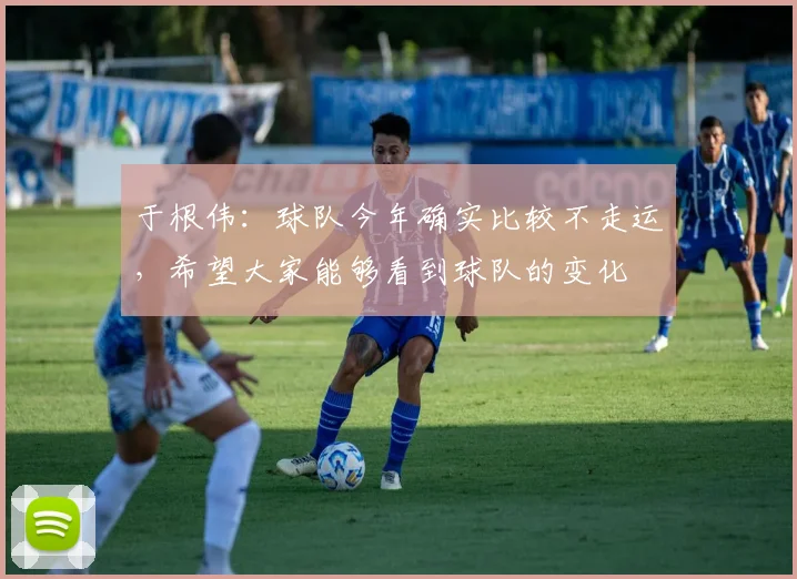 于根伟：球队今年确实比较不走运，希望大家能够看到球队的变化