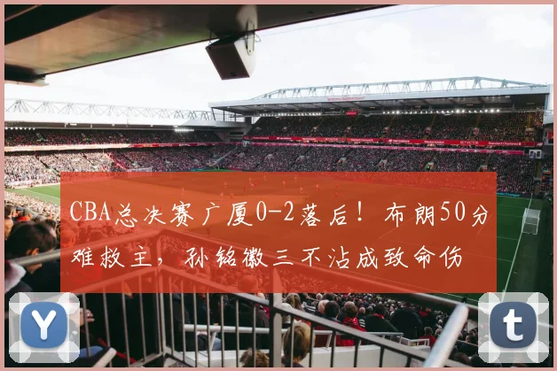 CBA总决赛广厦0-2落后！布朗50分难救主，孙铭徽三不沾成致命伤