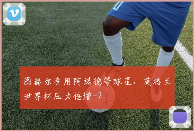 图赫尔弃用阿诺德等球星，英格兰世界杯压力倍增