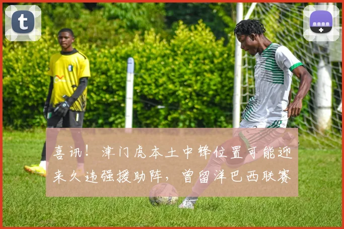 喜讯!津门虎本土中锋位置可能迎来久违强援助阵,曾留洋巴西联赛