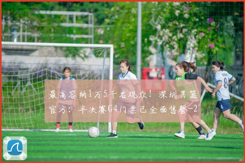 最高容纳1万5千名观众！深圳男篮官方：半决赛G4门票已全面售罄