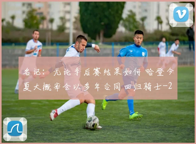 名记:无论季后赛结果如何 哈登今夏大概率会以多年合同回归骑士