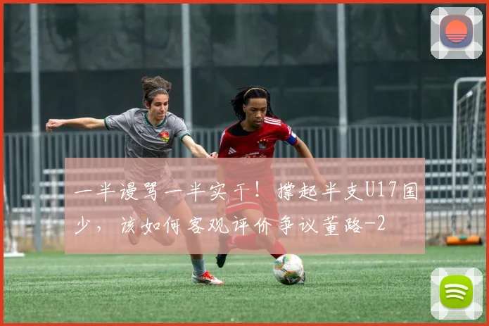 一半谩骂一半实干!撑起半支U17国少,该如何客观评价争议董路