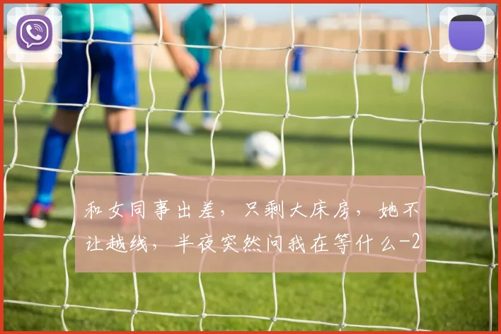和女同事出差,只剩大床房,她不让越线,半夜突然问我在等什么