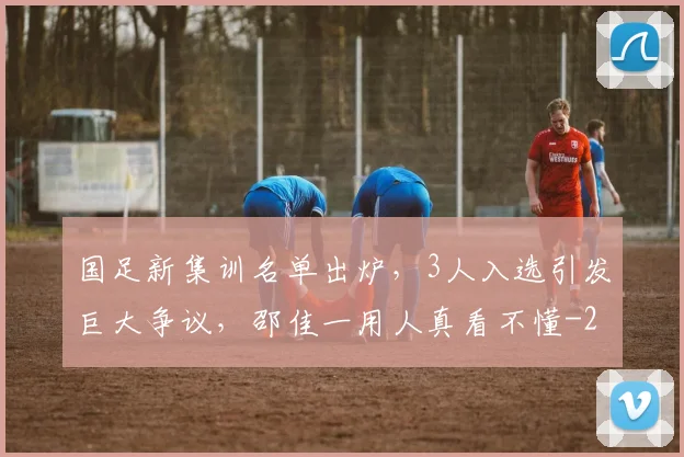 国足新集训名单出炉，3人入选引发巨大争议，邵佳一用人真看不懂