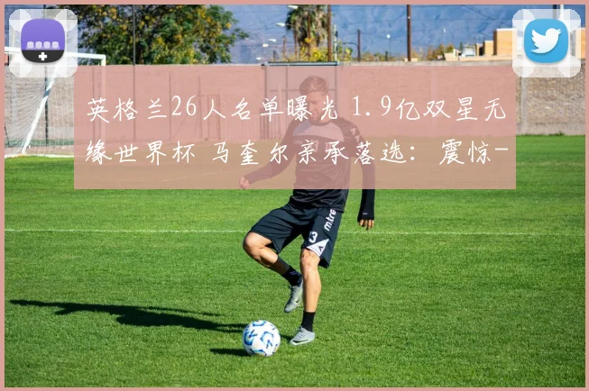 英格兰26人名单曝光 1.9亿双星无缘世界杯 马奎尔亲承落选:震惊