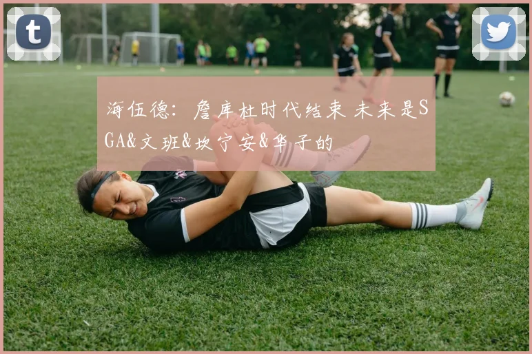 海伍德：詹库杜时代结束 未来是SGA&文班&坎宁安&华子的
