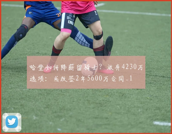 哈登如何降薪留骑士？放弃4230万选项：或改签2年5600万合同_1
