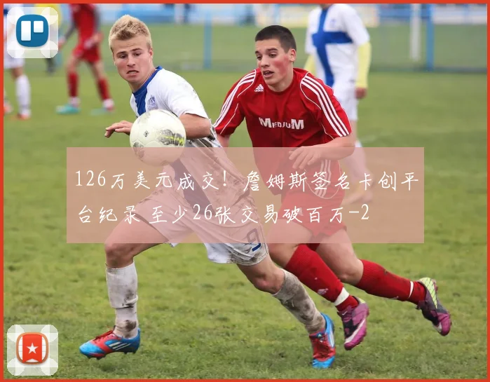 126万美元成交!詹姆斯签名卡创平台纪录 至少26张交易破百万
