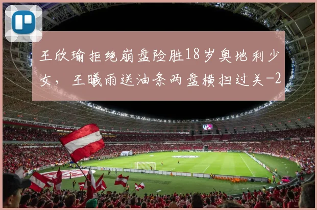 王欣瑜拒绝崩盘险胜18岁奥地利少女,王曦雨送油条两盘横扫过关
