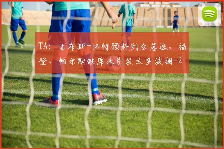 TA:吉布斯-怀特预料到会落选,福登、帕尔默缺席未引发太多波澜