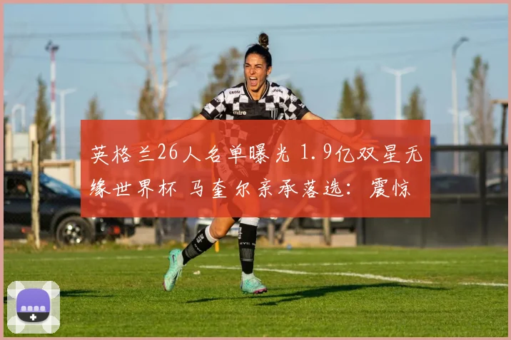 英格兰26人名单曝光 1.9亿双星无缘世界杯 马奎尔亲承落选：震惊