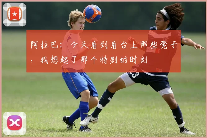 阿拉巴：今天看到看台上那些凳子，我想起了那个特别的时刻