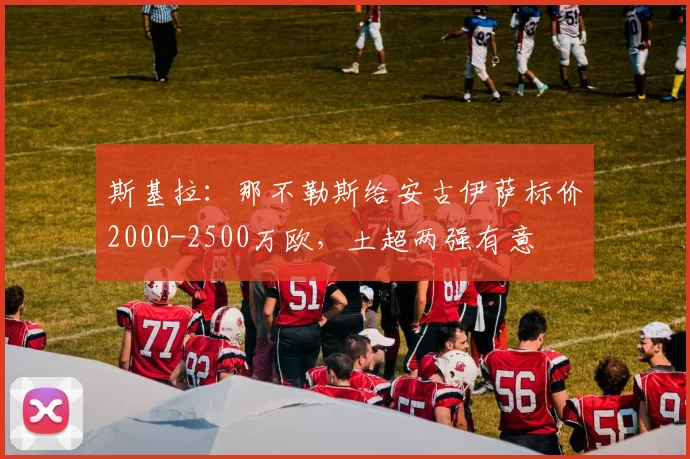 斯基拉：那不勒斯给安古伊萨标价2000-2500万欧，土超两强有意