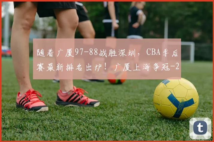 随着广厦97-88战胜深圳,CBA季后赛最新排名出炉!广厦上海争冠