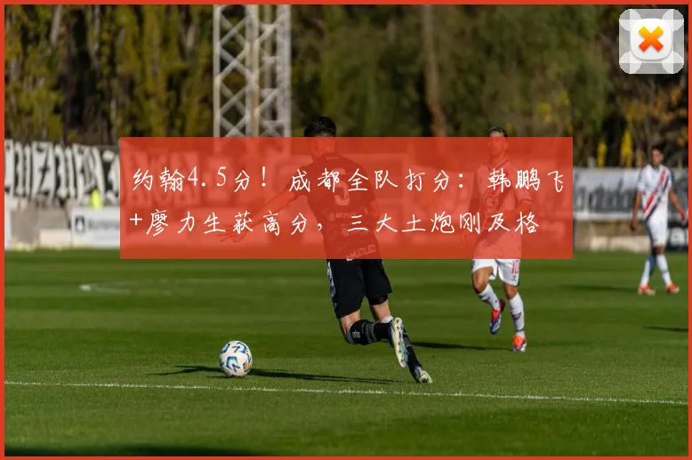 约翰4.5分！成都全队打分：韩鹏飞+廖力生获高分，三大土炮刚及格