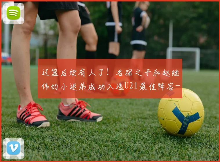 辽篮后续有人了!名宿之子和赵继伟的小迷弟成功入选U21最佳阵容