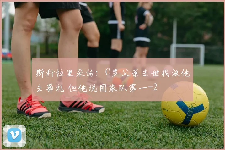 斯科拉里采访:C罗父亲去世我放他去葬礼 但他说国家队第一