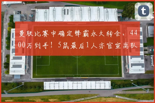 曼联比赛中确定锋霸永久转会，4400万到手！5鼠最后1人亦官宣离队