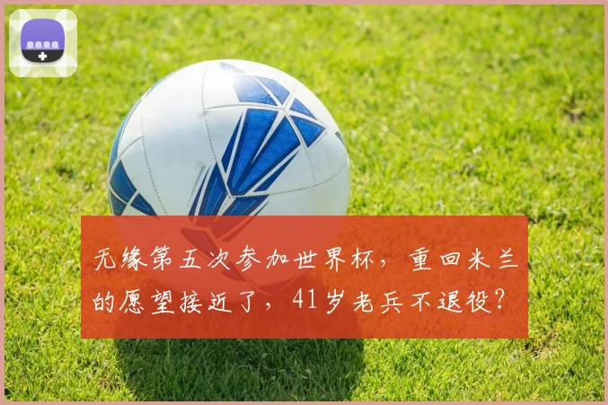 无缘第五次参加世界杯,重回米兰的愿望接近了,41岁老兵不退役?