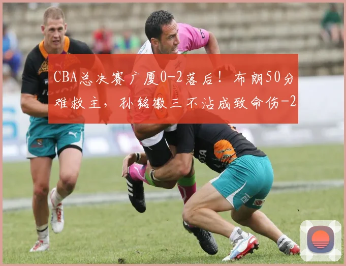 CBA总决赛广厦0-2落后！布朗50分难救主，孙铭徽三不沾成致命伤