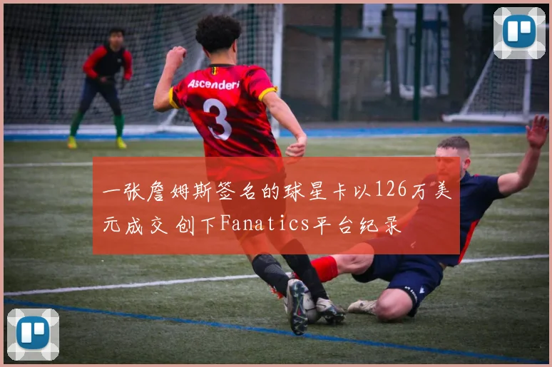 一张詹姆斯签名的球星卡以126万美元成交 创下Fanatics平台纪录