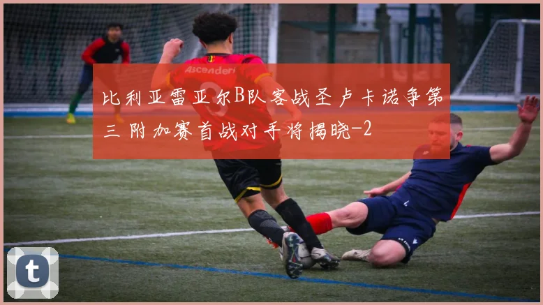 比利亚雷亚尔B队客战圣卢卡诺争第三 附加赛首战对手将揭晓