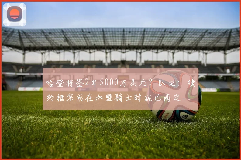 哈登将签2年5000万美元？队记：续约框架或在加盟骑士时就已商定_1