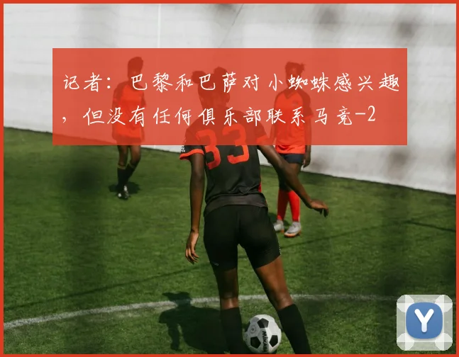 记者:巴黎和巴萨对小蜘蛛感兴趣,但没有任何俱乐部联系马竞