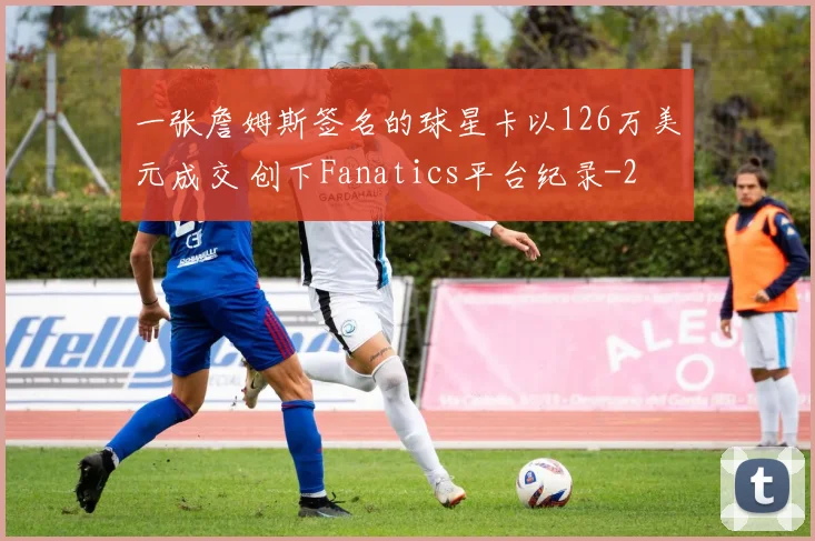 一张詹姆斯签名的球星卡以126万美元成交 创下Fanatics平台纪录