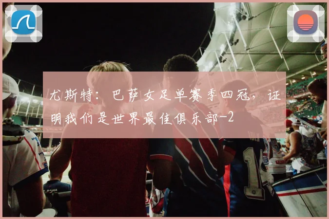 尤斯特:巴萨女足单赛季四冠,证明我们是世界最佳俱乐部