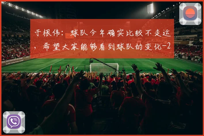 于根伟：球队今年确实比较不走运，希望大家能够看到球队的变化