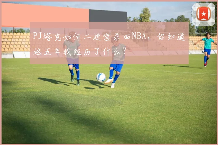 PJ塔克如何二进宫杀回NBA，你知道这五年我经历了什么？