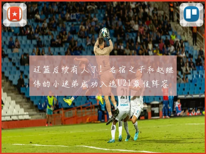 辽篮后续有人了！名宿之子和赵继伟的小迷弟成功入选U21最佳阵容