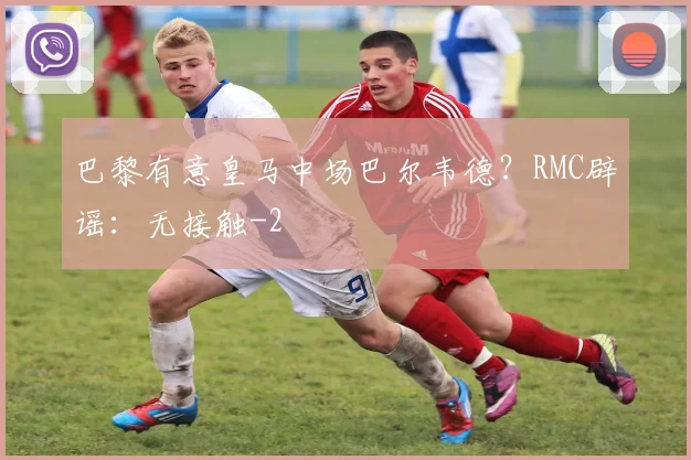巴黎有意皇马中场巴尔韦德？RMC辟谣：无接触