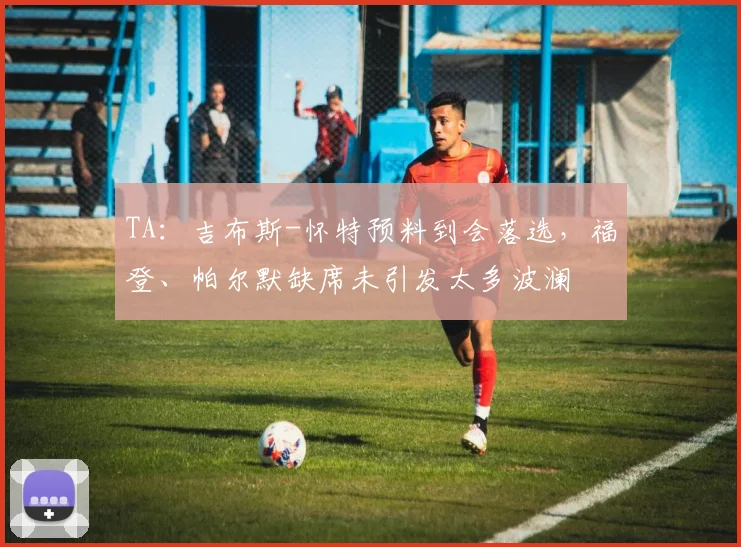 TA：吉布斯-怀特预料到会落选，福登、帕尔默缺席未引发太多波澜