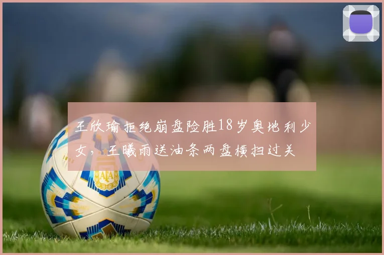 王欣瑜拒绝崩盘险胜18岁奥地利少女，王曦雨送油条两盘横扫过关