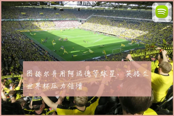 图赫尔弃用阿诺德等球星，英格兰世界杯压力倍增