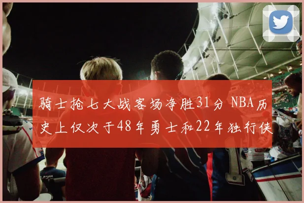 骑士抢七大战客场净胜31分 NBA历史上仅次于48年勇士和22年独行侠