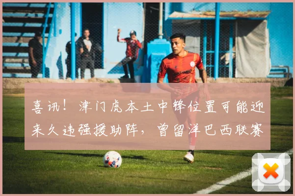 喜讯！津门虎本土中锋位置可能迎来久违强援助阵，曾留洋巴西联赛