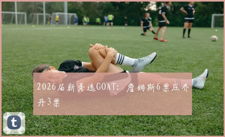 2026届新秀选GOAT：詹姆斯6票压乔丹3票