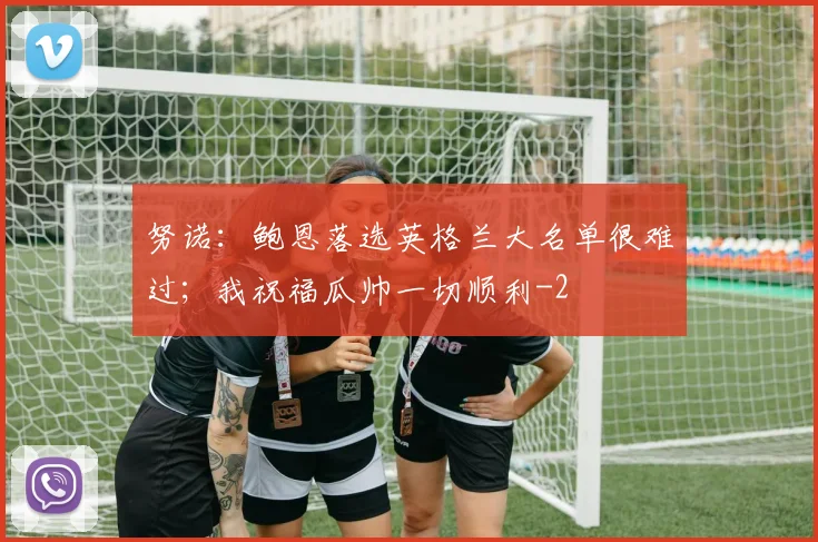 努诺:鲍恩落选英格兰大名单很难过;我祝福瓜帅一切顺利