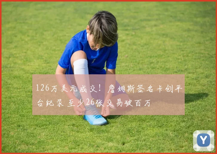 126万美元成交！詹姆斯签名卡创平台纪录 至少26张交易破百万