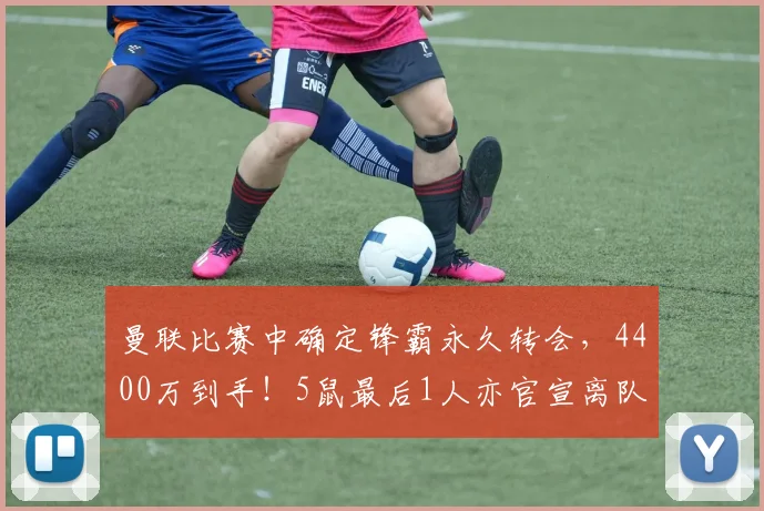 曼联比赛中确定锋霸永久转会,4400万到手!5鼠最后1人亦官宣离队