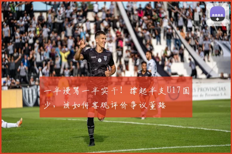 一半谩骂一半实干！撑起半支U17国少，该如何客观评价争议董路